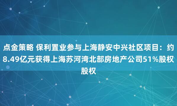 点金策略 保利置业参与上海静安中兴社区项目：约8.49亿元获得上海苏河湾北部房地产公司51%股权