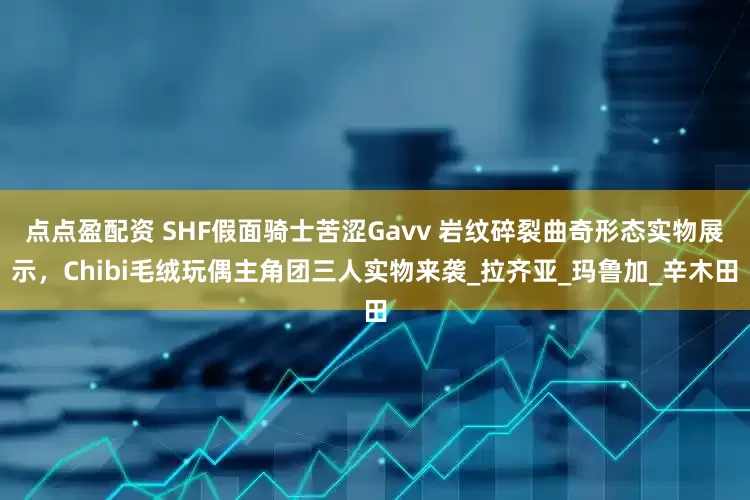 点点盈配资 SHF假面骑士苦涩Gavv 岩纹碎裂曲奇形态实物展示，Chibi毛绒玩偶主角团三人实物来袭_拉齐亚_玛鲁加_辛木田