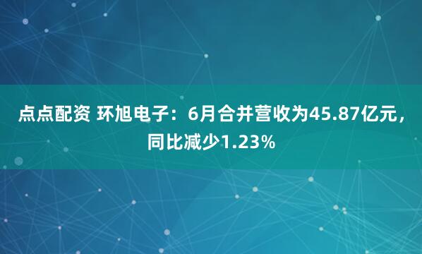 点点配资 环旭电子：6月合并营收为45.87亿元，同比减少1.23%