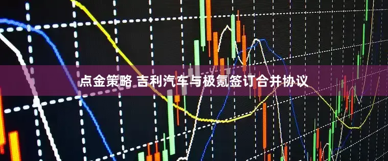 点金策略 吉利汽车与极氪签订合并协议