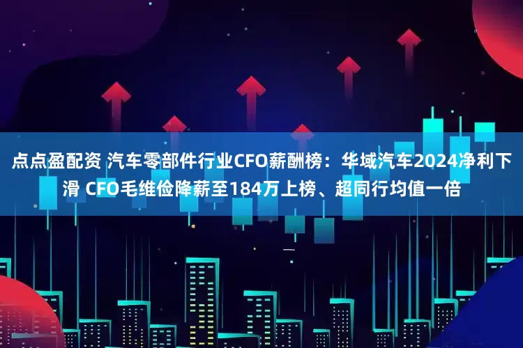 点点盈配资 汽车零部件行业CFO薪酬榜：华域汽车2024净利下滑 CFO毛维俭降薪至184万上榜、超同行均值一倍