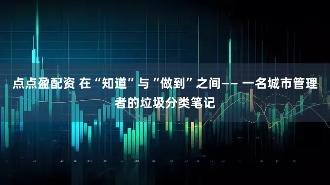 点点盈配资 在“知道”与“做到”之间—— 一名城市管理者的垃圾分类笔记